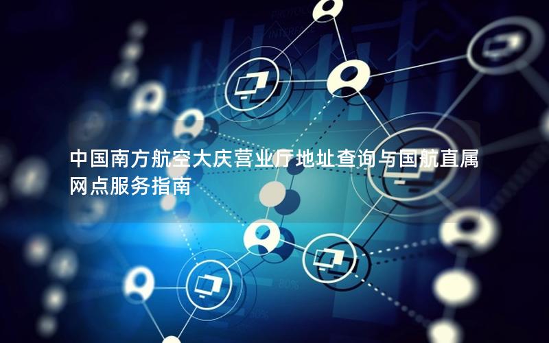中国南方航空大庆营业厅地址查询与国航直属网点服务指南
