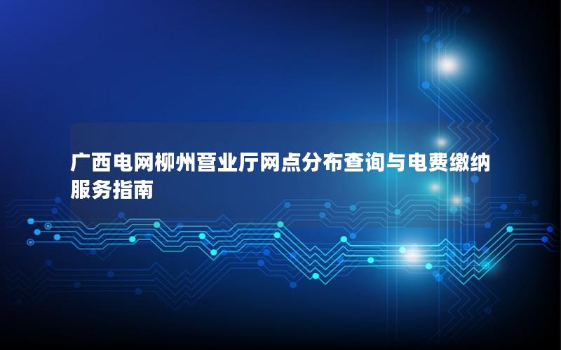 广西电网柳州营业厅网点分布查询与电费缴纳服务指南