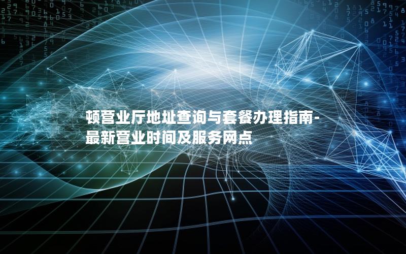 顿营业厅地址查询与套餐办理指南-最新营业时间及服务网点