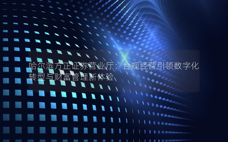 哈尔滨方正证券营业厅：合规经营引领数字化转型与财富管理新体验
