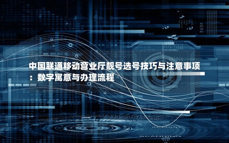 中国联通移动营业厅靓号选号技巧与注意事项：数字寓意与办理流程