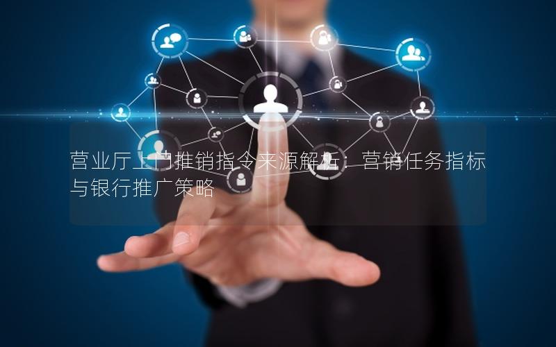 营业厅上门推销指令来源解析：营销任务指标与银行推广策略