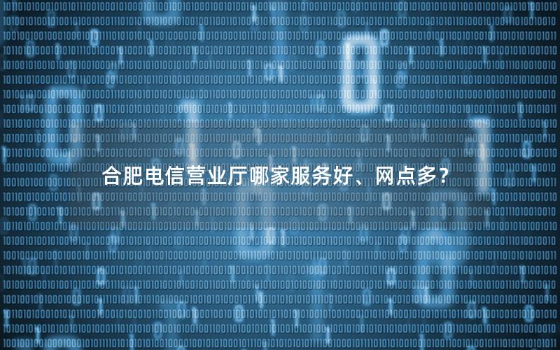 合肥电信营业厅哪家服务好、网点多？