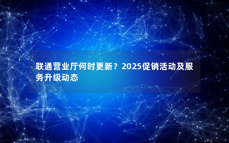 联通营业厅何时更新？2025促销活动及服务升级动态