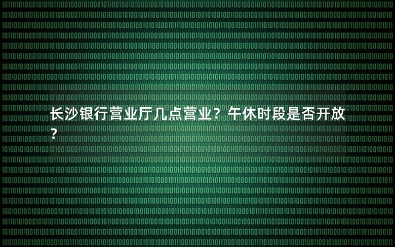长沙银行营业厅几点营业？午休时段是否开放？