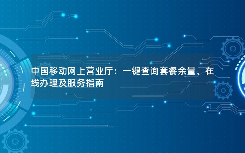 中国移动网上营业厅：一键查询套餐余量、在线办理及服务指南