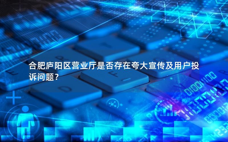 合肥庐阳区营业厅是否存在夸大宣传及用户投诉问题？