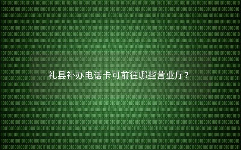 礼县补办电话卡可前往哪些营业厅？