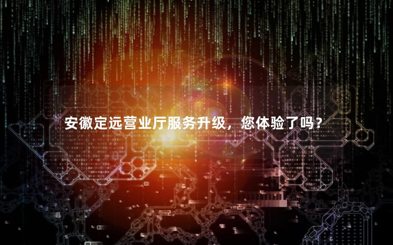 安徽定远营业厅服务升级，您体验了吗？