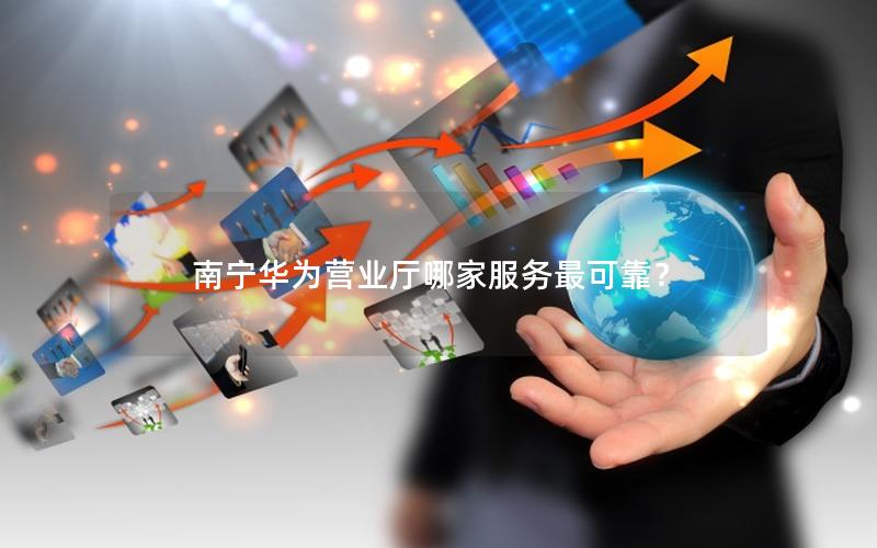 南宁华为营业厅哪家服务最可靠？