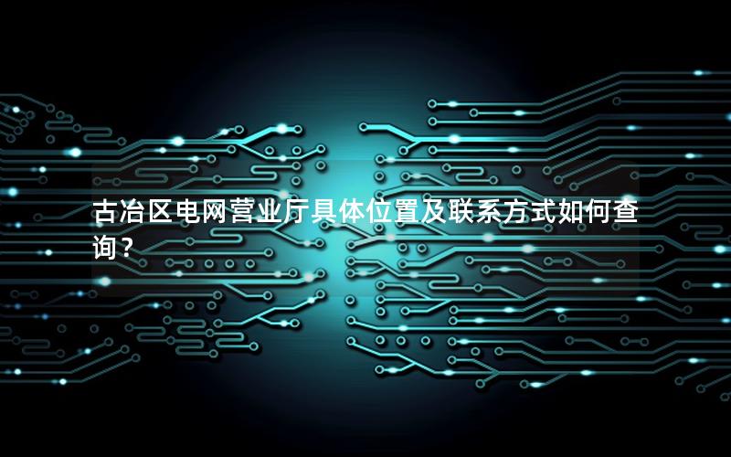 古冶区电网营业厅具体位置及联系方式如何查询？
