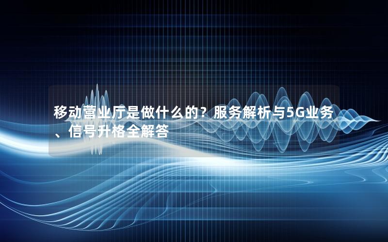移动营业厅是做什么的？服务解析与5G业务、信号升格全解答