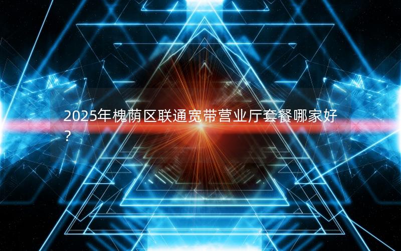 2025年槐荫区联通宽带营业厅套餐哪家好？