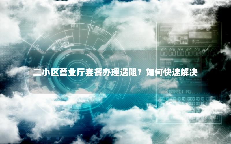 二小区营业厅套餐办理遇阻？如何快速解决