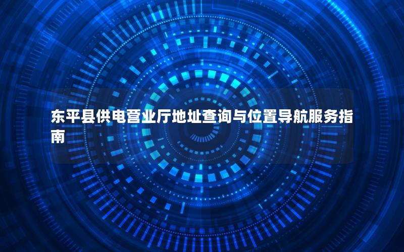 东平县供电营业厅地址查询与位置导航服务指南