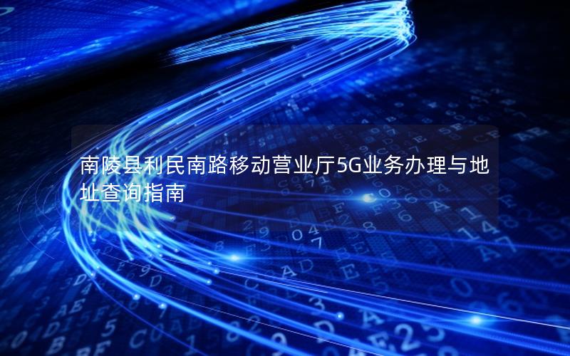 南陵县利民南路移动营业厅5G业务办理与地址查询指南