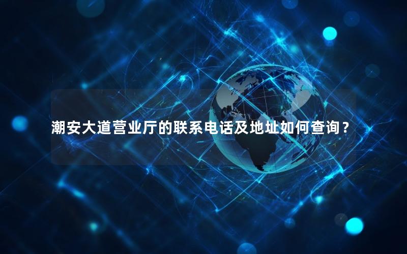 潮安大道营业厅的联系电话及地址如何查询？