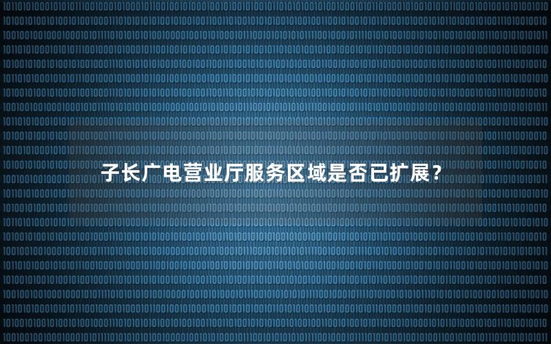 子长广电营业厅服务区域是否已扩展？