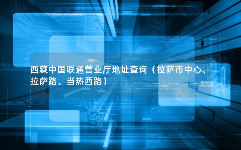 西藏中国联通营业厅地址查询（拉萨市中心、拉萨路、当热西路）