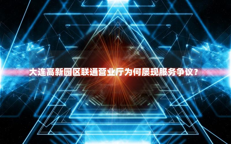 大连高新园区联通营业厅为何屡现服务争议？