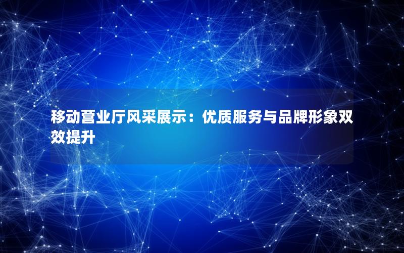 移动营业厅风采展示：优质服务与品牌形象双效提升