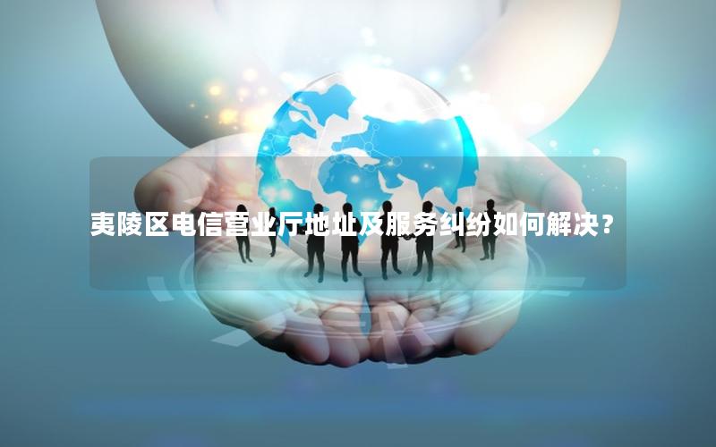 夷陵区电信营业厅地址及服务纠纷如何解决？