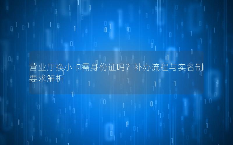 营业厅换小卡需身份证吗？补办流程与实名制要求解析