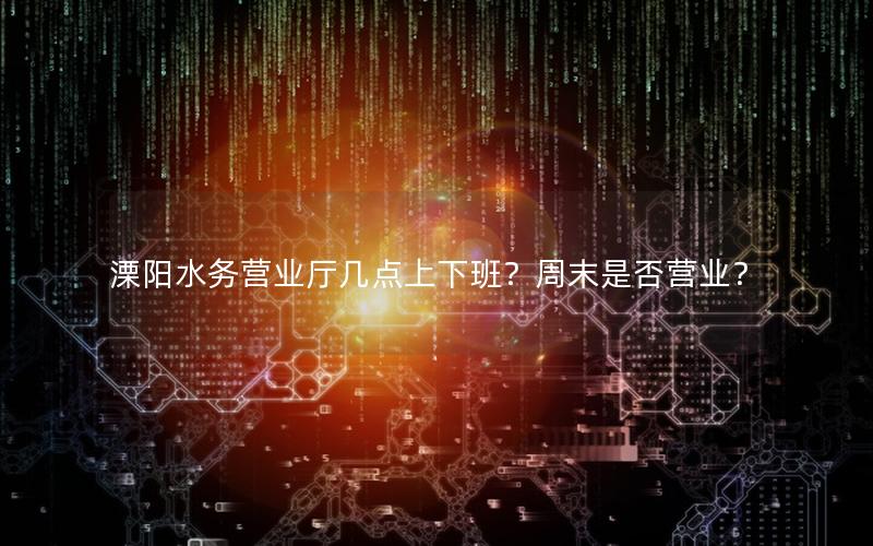 溧阳水务营业厅几点上下班？周末是否营业？