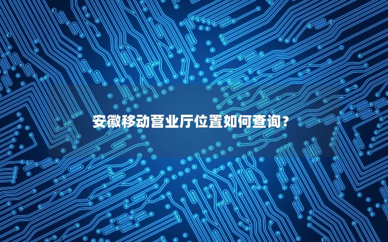 安徽移动营业厅位置如何查询？
