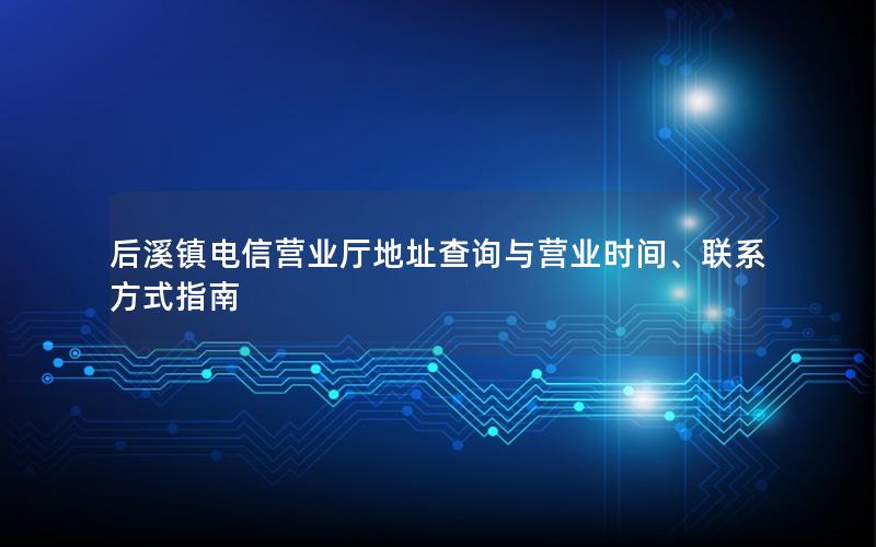 后溪镇电信营业厅地址查询与营业时间、联系方式指南