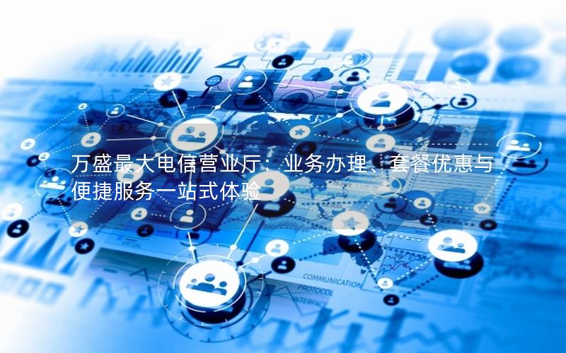 万盛最大电信营业厅：业务办理、套餐优惠与便捷服务一站式体验