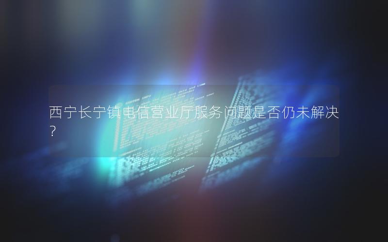 西宁长宁镇电信营业厅服务问题是否仍未解决？