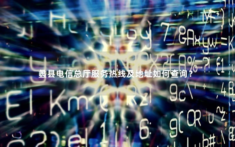 蠡县电信总厅服务热线及地址如何查询？