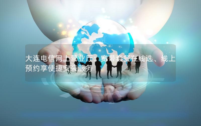 大连电信网上营业厅：宽带套餐在线选、线上预约享便捷安装服务