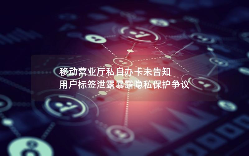 移动营业厅私自办卡未告知 用户标签泄露暴露隐私保护争议