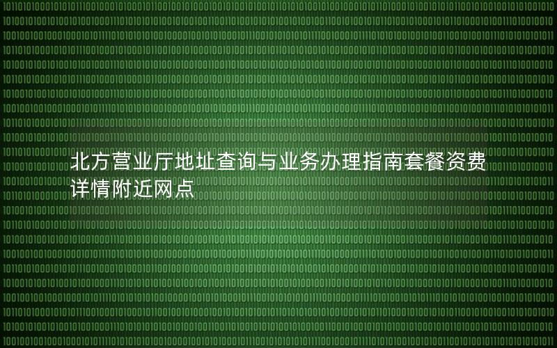 北方营业厅地址查询与业务办理指南套餐资费详情附近网点