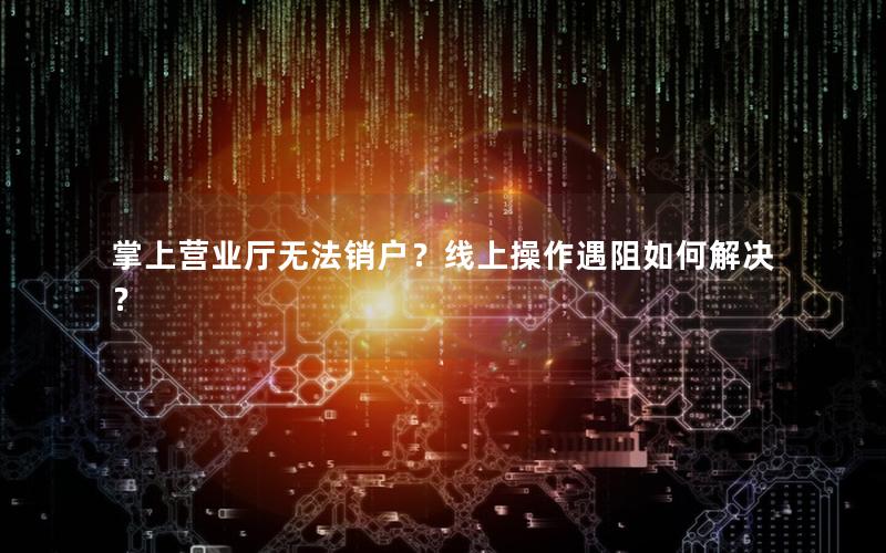 掌上营业厅无法销户？线上操作遇阻如何解决？
