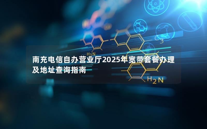 南充电信自办营业厅2025年宽带套餐办理及地址查询指南