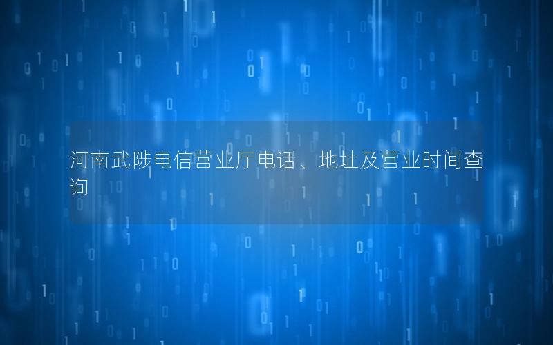 河南武陟电信营业厅电话、地址及营业时间查询