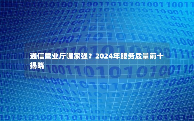 通信营业厅哪家强？2024年服务质量前十揭晓