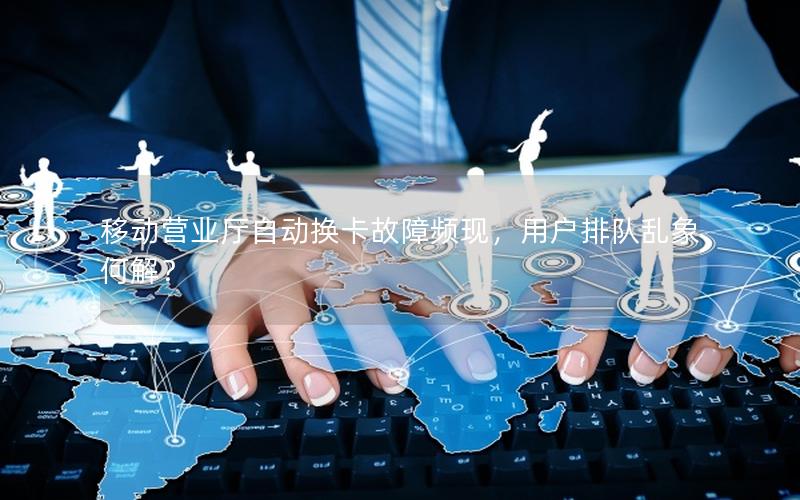 移动营业厅自动换卡故障频现，用户排队乱象何解？