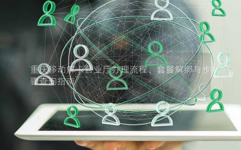 重庆移动解卡营业厅办理流程、套餐解绑与步骤查询指南