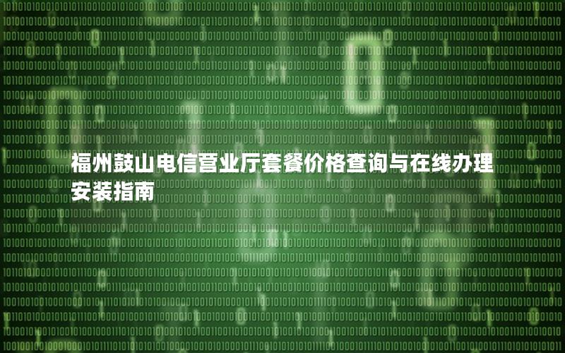 福州鼓山电信营业厅套餐价格查询与在线办理安装指南