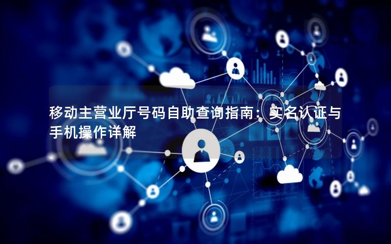 移动主营业厅号码自助查询指南：实名认证与手机操作详解