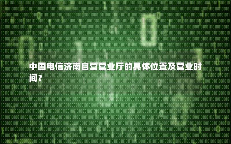 中国电信济南自营营业厅的具体位置及营业时间？