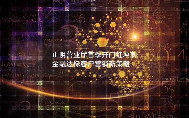 山阴营业厅首季开门红冲刺 金融达标客户营销新策略