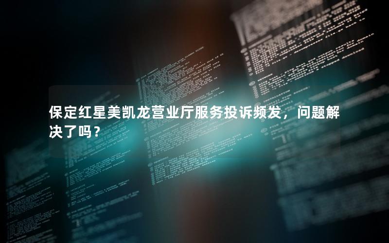 保定红星美凯龙营业厅服务投诉频发，问题解决了吗？