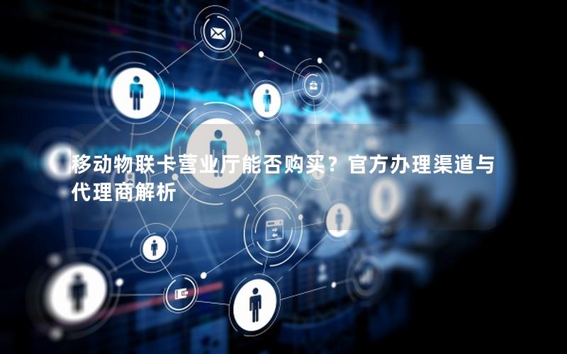 移动物联卡营业厅能否购买？官方办理渠道与代理商解析