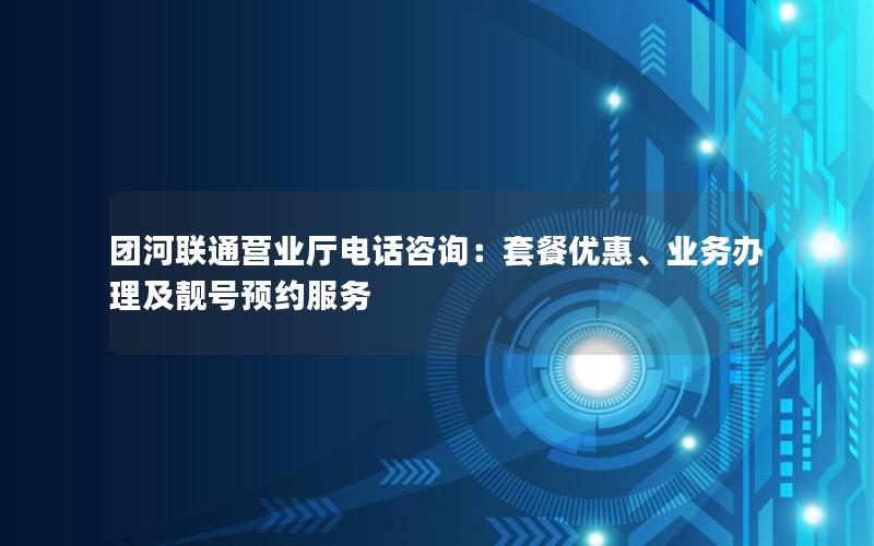 团河联通营业厅电话咨询：套餐优惠、业务办理及靓号预约服务