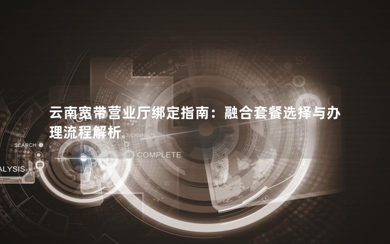 云南宽带营业厅绑定指南：融合套餐选择与办理流程解析